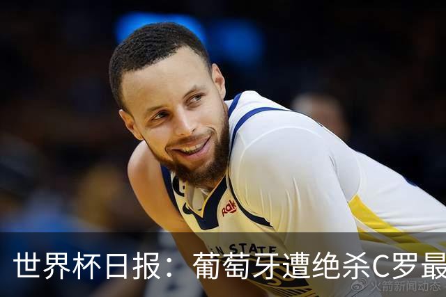 世界杯日报：葡萄牙遭绝杀C罗最后一舞 多国效仿美国上诉红黄牌